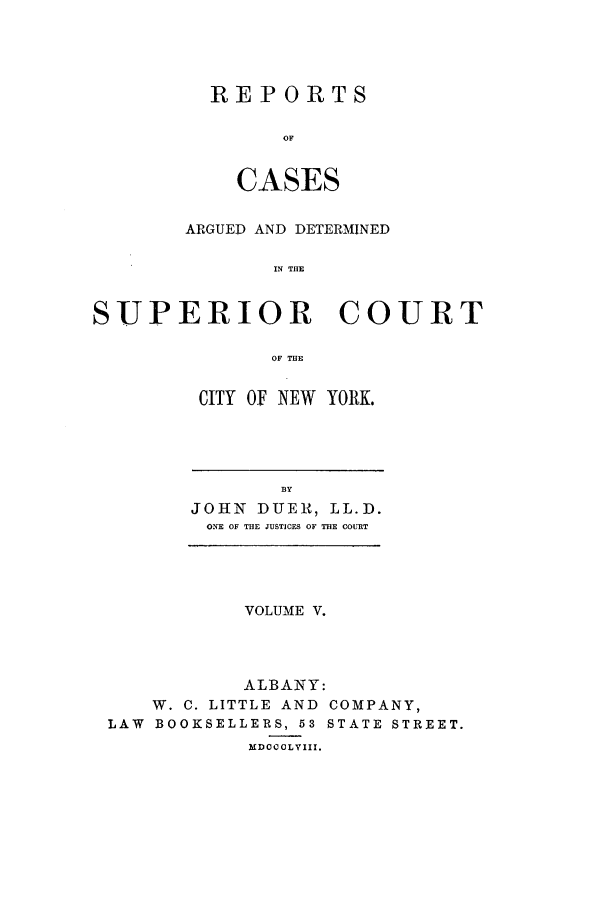 handle is hein.nysreports/duerepo0005 and id is 1 raw text is: REPORTS
OF
CASES

ARGUED AND DETERMINED
IN THE
SUPERIOR COURT
OF THE

CITY OF NEW YORK.

BY
JOHN DUER, LL.D.
ONE OF THE JUSTICES OF THE COURT

VOLUME V.
ALBANY:
W. C. LITTLE AND COMPANY,
LAW BOOKSELLERS, 53 STATE STREET.
MDOCOLYIII.


