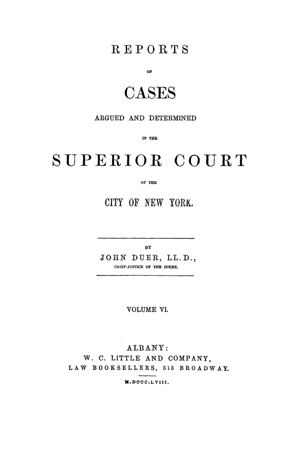 handle is hein.nysreports/duerepo0006 and id is 1 raw text is: REPORTS
OF
CASES

ARGUED AND DETERMINED
IN T=E
SUPERIOR COURT
OF THE

CITY OF NEW YORK.

BY
JOHN DUER, LL.D.,
CHIEF-JUSTICE OF THE COURT.

VOLUME VI.
ALBANY:
W. C. LITTLE AND COMPANY,
LAW BOOKSELLERS, 515 BROADWAY.
M.DOCC.LVIII.


