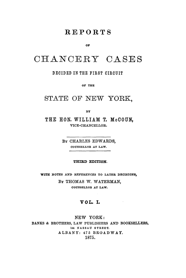 handle is hein.nysreports/edwrechac0001 and id is 1 raw text is: REPORTS
OF

CHANCERY

CASES

DECIDED IN THE FIRST CIRCUIT
OF THE
STATE OF NEW YORK,
B3Y

THE HON. WILLIAM T, MoCOUN,
VICE-CHANCELLOR.
By CHARLES EDWARDS,
COUNSELLOR AT LAW.
THIRD EDITION.
WITH NOTES AND REFERENCES TO LATER DECISIONS,
By THOMAS W. WATERM6iANT,
COUNSELLOR AT LAW.
VOL. I.
NEW YORK:
BANKS & BROTHERS, LAW PUBLISHERS AND BOOKSELLERS,
144 NASSAU STREET.
ALBANY: 475 BROADWAY.
1875.


