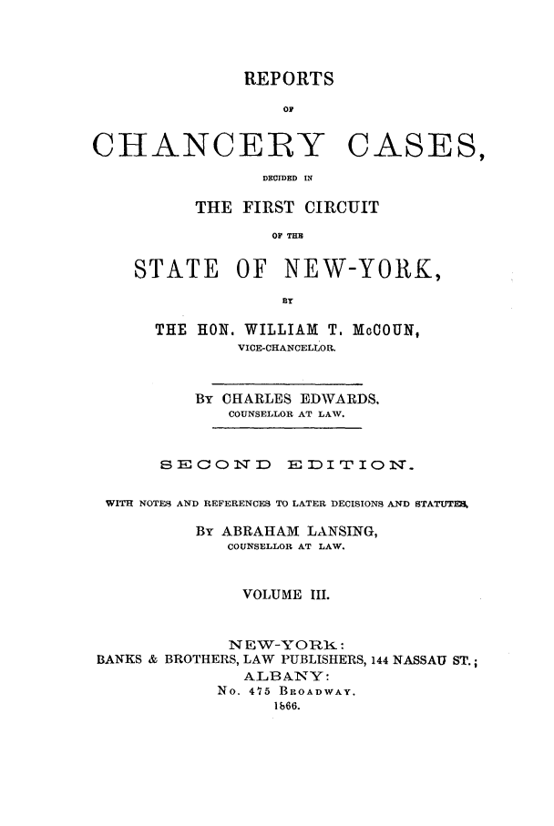 handle is hein.nysreports/edwrechac0003 and id is 1 raw text is: REPORTS

OF
CHANCERY CASES,
DECIDED IN
THE FIRST CIRCUIT
OF TH
STATE OF NEW-YORK,
BY
THE HON. WILLIAM T. McCOUN,
VICE-CHANCELLOR.
By CHARLES EDWARDS.
COUNSELLOR AT LAW.
SECOND      EDITION.
WITH NOTES1 AND REFERENCFS TO LATER DECISIONS AND STATUTM
By ABRAHAM LANSING,
COUNSELLOR AT LAW.
VOLUME III.
NEW-YORK :
BANKS & BROTHERS, LAW PUBLISHERS, 144 NASSAU ST.;
ALB ANY:
No. 475 BROADWAY.
1b66.


