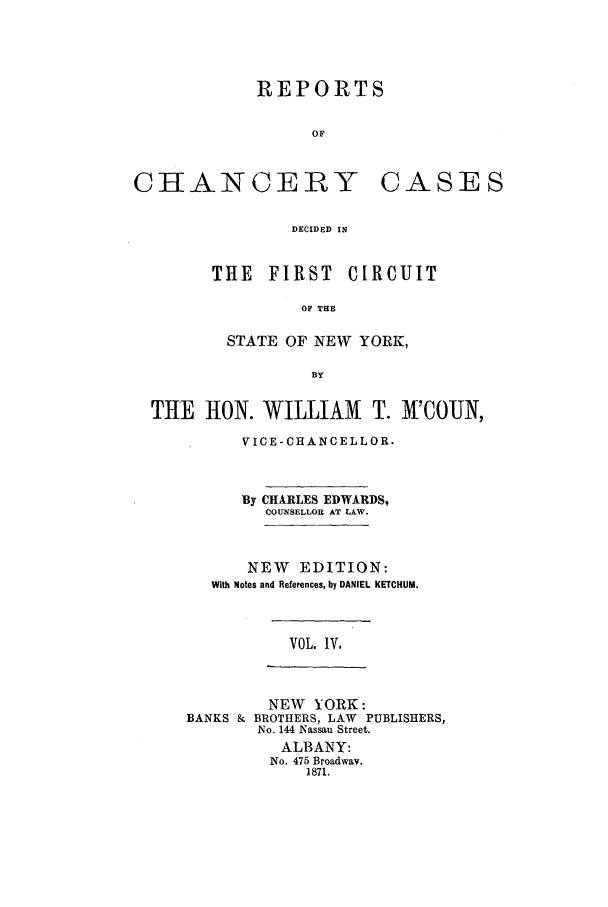 handle is hein.nysreports/edwrechac0004 and id is 1 raw text is: REPORTS
OF

CHANCERY

CASES

DECIDED IN

THE FIRST CIRCUIT
OF THE
STATE OF NEW YORK,
BY

THE HON. WILLIAM T. M'COUN,
VICE-CHANCELLOR.
By CHARLES EDWARDS,
COUNSELLOR AT LAW.
NEW EDITION:
With Notes and References, by DANIEL KETCHUM.

VOL. IV.

NEW YORK:
BANKS & BROTHERS, LAW PUBLISHERS,
No. 144 Nassau Street.
ALBANY:
No. 475 Broadway.
1871.


