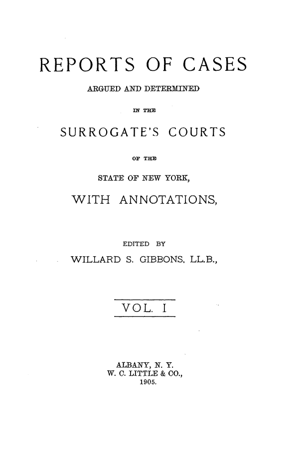 handle is hein.nysreports/gibborc0001 and id is 1 raw text is: REPORTS OF

ARGUED AND, DETERMINED
IN THM

SURROGATE'S

COURTS

OF THID

STATE OF NEW YORK,

WITH

ANNOTATIONS,

EDITED BY
WILLARD S. GIBBONS, LL.B.,
VOL. I
ALBANY, N. Y.
W. C. LITTLE & CO.,
1905.

CASES


