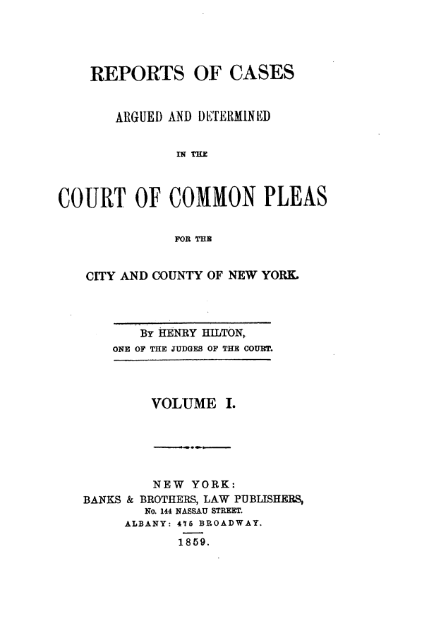 handle is hein.nysreports/hiltrecad0001 and id is 1 raw text is: REPORTS OF CASES
ARGUED AND DETERMINED
IN rH
COURT OF COMMON PLEAS
FOR THE

CITY AND COUNTY OF NEW YORKL

By HENRY HILTON,
ONE OF THE JUDGES OF THE COURT.

BANKS &

VOLUME I.
NEW YORK:
BROTHERS, LAW PUBLISHERS,
No. 144 NASSAU STREET.

ALBANY: 4t5 BROADWAY.
1859.


