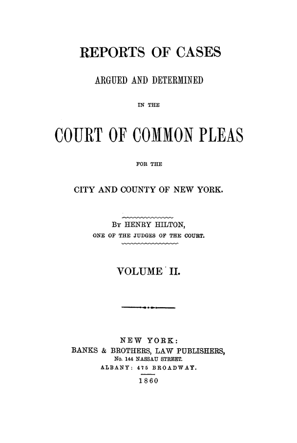 handle is hein.nysreports/hiltrecad0002 and id is 1 raw text is: REPORTS OF CASES
ARGUED AND DETERMINED
IN THE
COURT OF COMMON PLEAS
FOR THE

CITY AND COUNTY OF NEW YORK.
By HENRY HILTON,
ONE OF THE JUDGES OF THE COURT.
VOLUME II.

NEW YORK:
BANKS & BROTHERS, LAW PUBLISHERS,
No. 144 NASSAU STREET.
ALBANY: 475 BROADWAY.
1860


