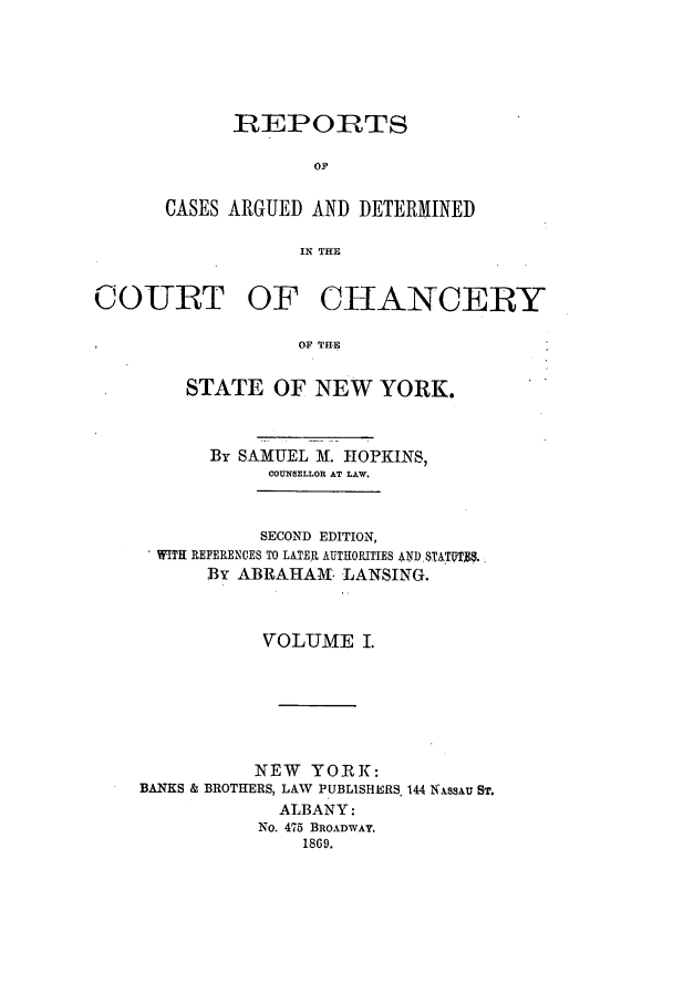 handle is hein.nysreports/horcad0001 and id is 1 raw text is: 





      REPORTS

             OF

CASES ARGUED AND DETERMINED

            IN THE


COURT OF CHANCERY

                  OF TH-E

        STATE OF NEW YORK.


      By SAMUEL M. HOPKINS,
           COUNSELLOR AT LAW.


           SECOND EDITION,
  WITH REFERENCES TO LATER AUTHORITIES AN) 8.ATUT8.
      By ABRAHAM- LANSING.



           VOLUME I.






           NEW YORK:
BANKS & BROTHERS, LAW PUBLISHERS, 144 N kssAu ST.
            ALBANY:
            No. 475 BROADWAY.
               1869.


