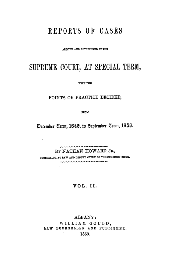 handle is hein.nysreports/howarc0002 and id is 1 raw text is: REPORTS OF        CASES
ARGUED AND DETERM D INZ THE
SUPREME COURT, AT SPECIAL TERM,
WIT!H THE
POINTS OF PRACTICE DECIDED,
FROM
1J~ccmbrr &erm, 1845, to Stptember ierm, 1840 .
By NATHAN HOWARD, JR.,
COUNSELLOR AT LAW AND DEPUTY CLERK OP THE SUPRE  COURT.
VOL. II.
ALBANY:
WILLIAM GOULD,
LAW BOOKSELLER A*ND PUBLISHER.
1860.


