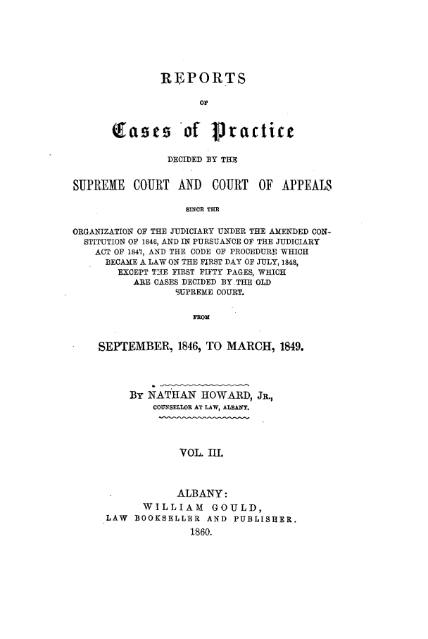 handle is hein.nysreports/howarc0003 and id is 1 raw text is: REPORTS
o r
(fasts 'of Practice

DECIDED BY THE
SUPREME    COURT AND      COURT    OF APPEALS
SLNCE THE
ORGANIZATION OF THE JUDICIARY UNDER THE AMENDED CON-
STITUTION OF 1846, AND IN PURSUANCE OF THE JUDICIARY
ACT OF 1847, AND THE CODE OF PROCEDURE WHICH
BECAME A LAW ON THE FIRST DAY OF JULY, 1848,
EXCEPT T-NE FIRST FIFTY PAGES, WHICH
ARE CASES DECIDED BY.THE OLD
SUPREME COURT.
PROM

SEPTEMBER, 1846, TO MARCH, 1849.
BY NATHAN HOWARD, JR.,
COUNSELLOR AT LAW, ALBANY.
VOL. III.
ALBANY:
WILLIAM GOULD,
LAW BOOKSELLER AND PUBLISHER.
1'860.


