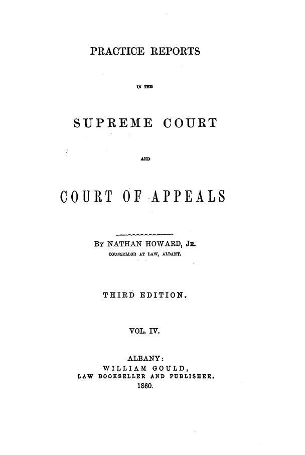 handle is hein.nysreports/howarc0004 and id is 1 raw text is: PRACTICE REPORTS
SUPREME COURT

COURT OF APPEALS
By NATHAN HOWARD, JE.
OUNSEILOR AT TAW, ALBANY.
THIRD EDITION.
VOL. IV.
ALBANY:
WILLIAM GOULD,
LAW BOOKSELLER AND PUBLISHER.
1860.


