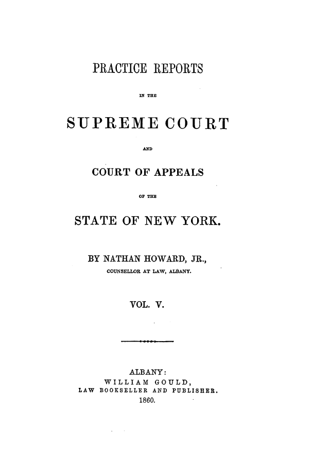 handle is hein.nysreports/howarc0005 and id is 1 raw text is: PRACTICE REPORTS
IN THE
SUPREME COURT
AD
COURT OF APPEALS
OP TIM
STATE OF NEW YORK.

BY NATHAN HOWARD, JR.,
COUNSELLOR AT LAW, ALBANY.
VOL. V.

ALBANY:
WILLIAM GOULD,
LAW BOOKSELLER AND PUBLISHER.
1860.


