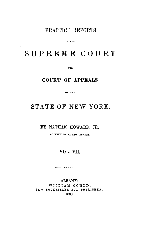 handle is hein.nysreports/howarc0007 and id is 1 raw text is: PRACTICE REPORTS
SUPREME COURT
AN D

COURT OF APPEALS
OF THE

STATE

OF NEW YORK.

BY NATHAN HOWARD, JR.
COUNSELLOR AT LAW, ALBANY.
VOL. VII.
ALBANY:
WILLIAM GOULD,
LAW BOOKSELLER AND PUBLISHER.
1860.


