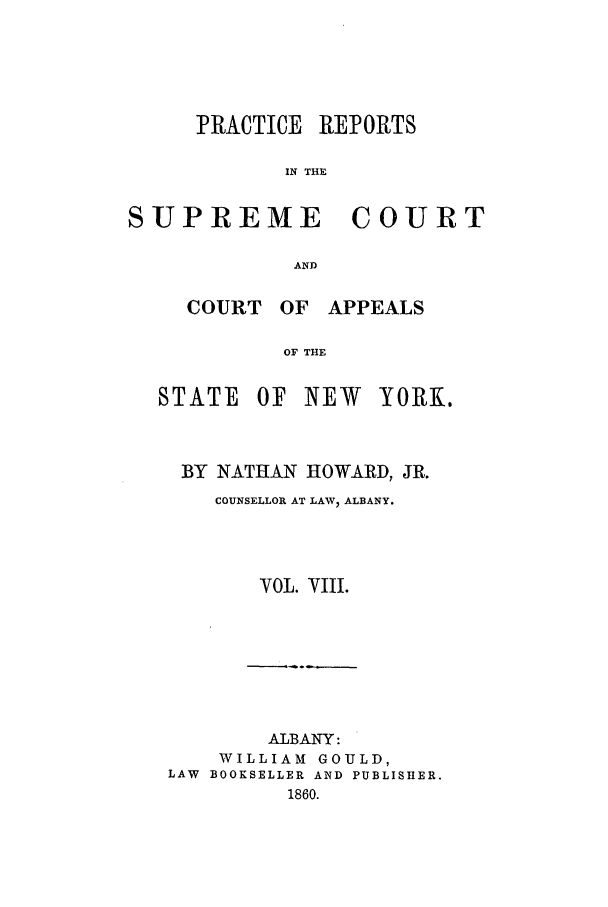 handle is hein.nysreports/howarc0008 and id is 1 raw text is: PRACTICE

REPORTS

IN THE

SUPREME COURT
AND
COURT OF APPEALS
OF THE

STATE

OF NEW

YORK.

BY NATHAN HOWARD, JR.
COUNSELLOR AT LAWV ALBANY.
VOL. VIII.
ALBANY:
WILLIAM GOULD,
LAW BOOKSELLER AND PUBLISHER.
1860.



