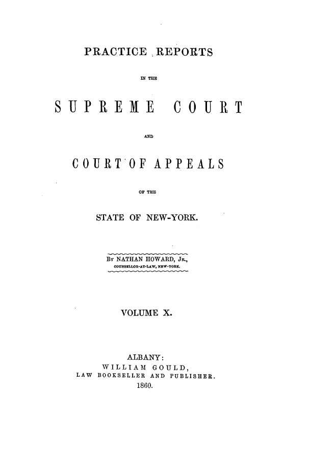 handle is hein.nysreports/howarc0010 and id is 1 raw text is: PRACTICE , REPORTS
IN TIM
SUPREME        COURT
AND
COURTOF APPEALS
OP THE
STATE OF NEW-YORK.

By NATHAN HOWARD, JR.,
COUSELLOR-AT-LAW, NZW-YORK.
VOLUME X.
ALBANY:
WILLIAM GOULD,
LAW BOOKSELLER AND PUBLISHER.
1860.


