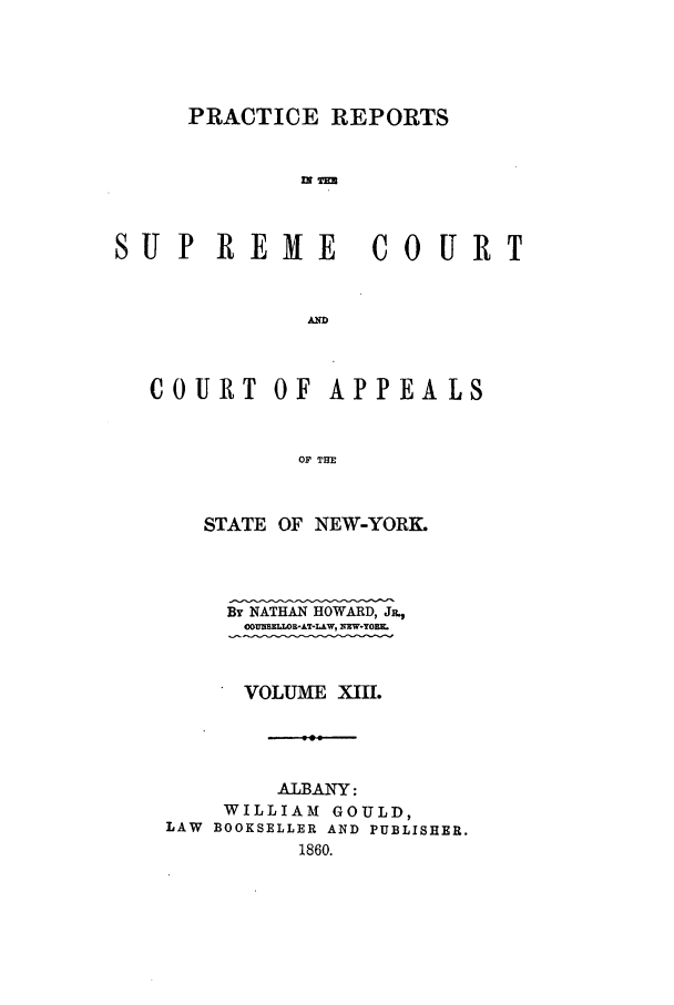 handle is hein.nysreports/howarc0013 and id is 1 raw text is: PRACTICE REPORTS
SUP REME COURT
COURT OF APPEALS
OF THE
STATE OF NEW-YORK.

By NATHAN HOWARD, JR.,
00J=UELWR-AT-LAW, NW-YOIR-
VOLUME XIII.
ALBANY:
WILLIAM GOULD,
LAW BOOKSELLER AND PUBLISHER.
1860.


