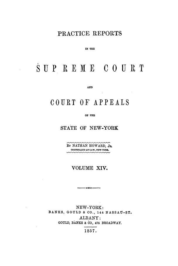 handle is hein.nysreports/howarc0014 and id is 1 raw text is: PRACTICE REPORTS
SUP REME CO URT
AND

COURT OF APPEALS
OF THE
STATE OF NEW-YORK

By NATHAN HOWARD, J.
COUNSELLOR-AT-L&W, NEW-YOR
VOLUME XIV.

NEW-YORK:
BANKS, GOULD & CO., 144 NASSAU-ST.
ALBANY:
GOULD, BANKS & CO., 475 BROADWAY.
1857.


