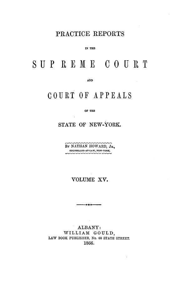 handle is hein.nysreports/howarc0015 and id is 1 raw text is: PRACTICE REPORTS
S N =U
SUP REME CO URT

COURT OF APPEALS
OF THE
STATE OF NEW-YORK.
By NATHAN HOWARD, J&,
OOUNSELLOE&AT-LAW, NEW-YOK.
VOLUMIE XV.
ALBANY:
WILLIAM      GOULD,
LAW BOOK PUBLISHER, No. 68 STATE STREET.
1866.


