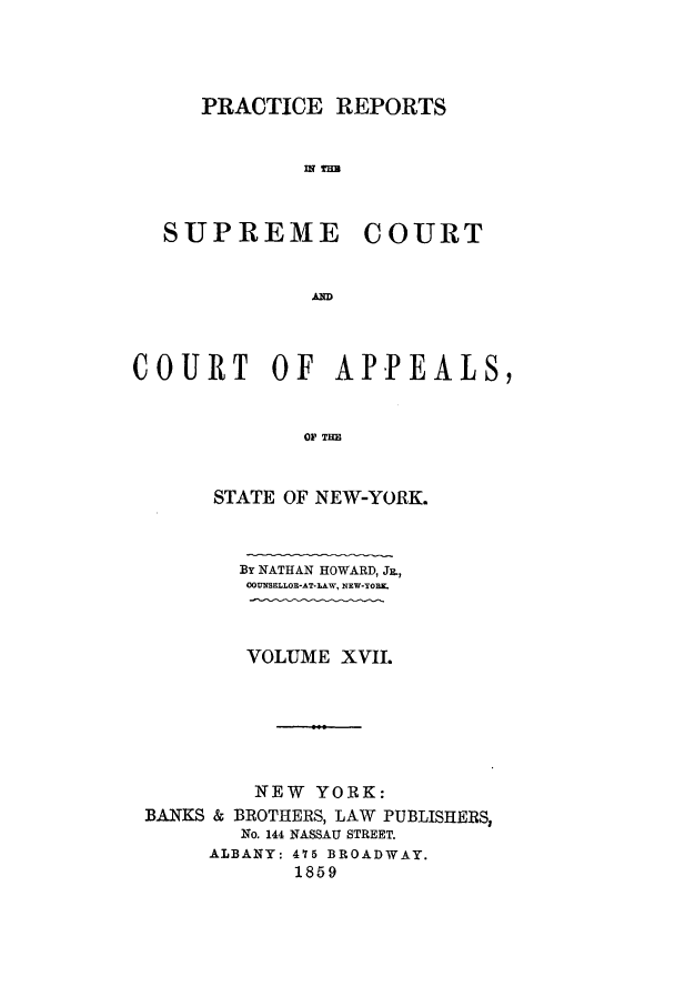 handle is hein.nysreports/howarc0017 and id is 1 raw text is: PRACTICE REPORTS
un lus

SUPREME

COURT

COURT       OF    APPEALS,
OF THE
STATE OF NEW-YORK.
By NATHAN HOWARD, J.,
OOUNSELLOR-AT-LAW, NEW-YORK.
VOLUME XVII.
NEW YORK:
BANKS & BROTHERS, LAW PUBLISHERS,
No. 144 NASSAU STREET.
ALBANY: 475 BROADWAY.
1859


