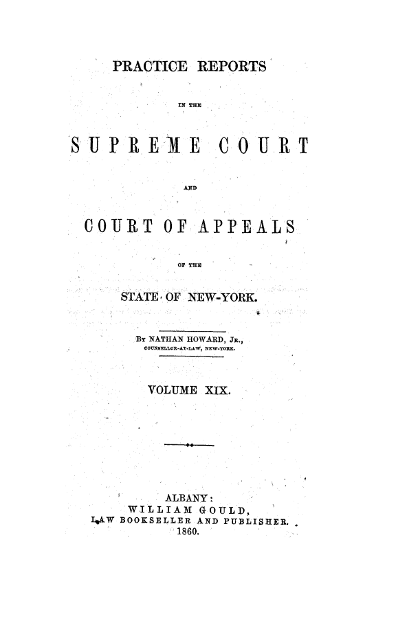 handle is hein.nysreports/howarc0019 and id is 1 raw text is: PRACTICE REPORTS
IN T
SUPREME COURT
AND
COItJT OF APPEALS
OF THE
STATE, OF NEW-YORK.
BY NATHAN HOWARD, JR.,
COfUNSELLOR-AT-LAW1 NEW-YORK.
VOLUME XIX.
ALBANY:
WILLIAM GOULD,
LOW BOOKSELLER AND PUBLISHER.
1860.


