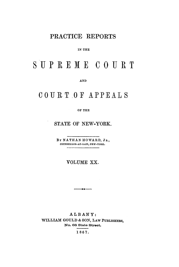 handle is hein.nysreports/howarc0020 and id is 1 raw text is: PRACTICE REPORTS
IN THE
SUP REME C0 URT
AND
COURT.OF APPEALS
OF THE
STATE OF NEW-YORK.
By NATHAN HOWARD, JR.,
COUNSELLOR-AT-LAW, NEW-YORK.
VOLUME XX.
ALBANY:
WILLIAM GOULD & SON, LAW PULIsHERs,
INo. 68 State Street.
1867.


