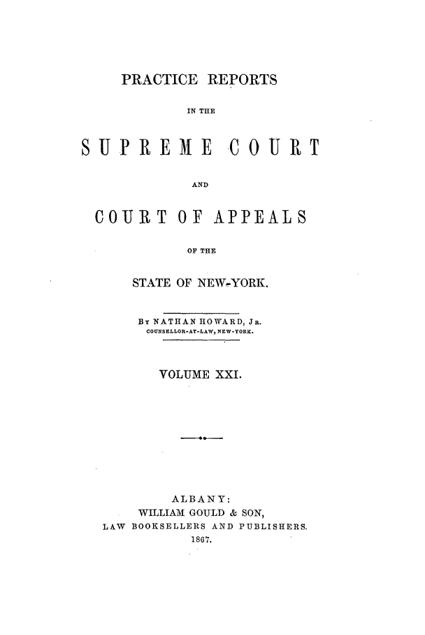 handle is hein.nysreports/howarc0021 and id is 1 raw text is: PRACTICE REPORTS
IN THE
SUPREME             -C OURT
AND
COUJRT OF APPEALS
OF THE
STATE OF NEW-YORK.
BY NATHAN HOWARD, JR.
COUNSELLOR-AT-LAW, NEW-YORK.
VOLUME XXI.
ALBANY:
WILLIAM GOULD & SON,
LAW BOOKSELLERS AND PUBLISHERS.
1867.


