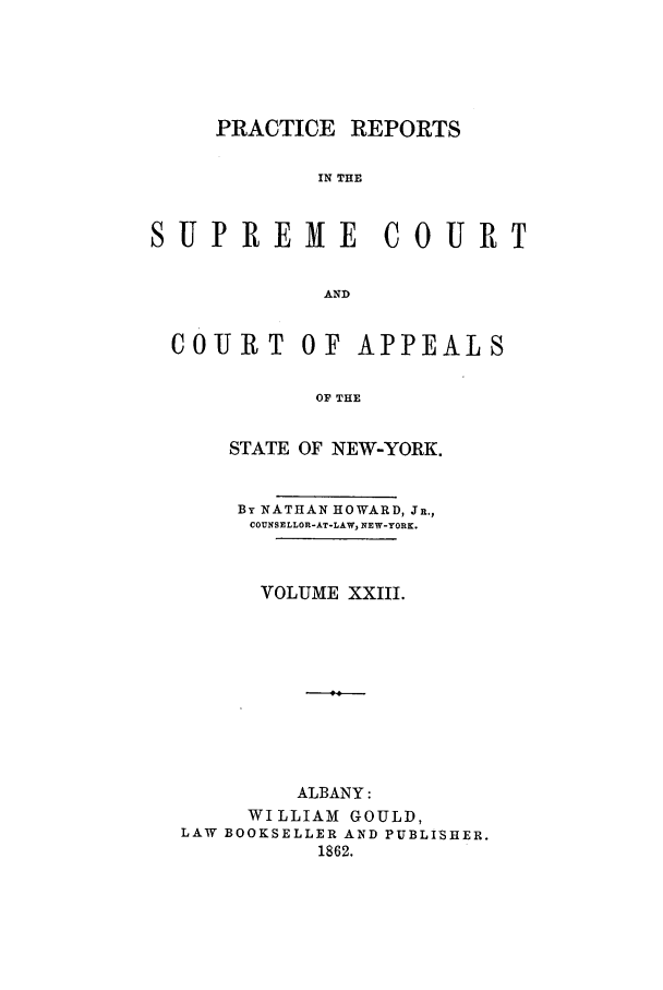 handle is hein.nysreports/howarc0023 and id is 1 raw text is: PRACTICE REPORTS
IN THE
SUPREME COURT
AND
COURT OF APPEALS
OF THE
STATE OF NEW-YORK.
By NATHAN HOWARD, JR.,
COUNSELLOR-AT-LAW, NEW-YORK.
VOLUME XXIII.
ALBANY:
WILLIAM GOULD,
LAW BOOKSELLER AND PUBLISHER.
1862.


