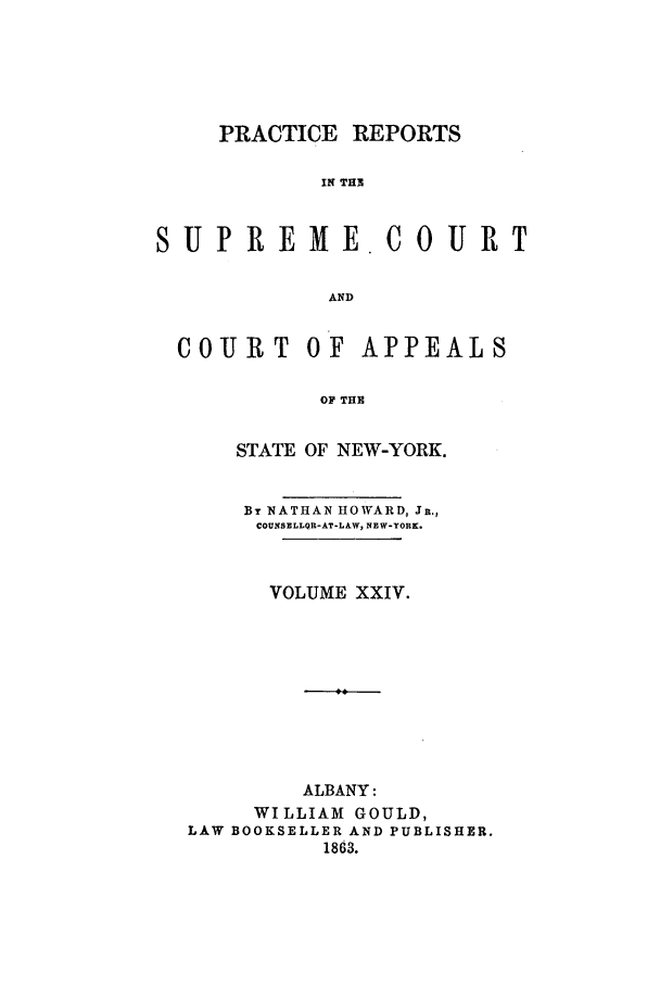 handle is hein.nysreports/howarc0024 and id is 1 raw text is: PRACTICE REPORTS
IN TH3

S U P RE ME

OURT

AND

COUIRT OF

APPEALS

OF THE

STATE OF NEW-YORK.
BT NATHAN HOWARD, Ji.,
COUNSELLQfl-AT-LAW, NEW-YOHK.
VOLUME XXIV.
ALBANY:
WILLIAM GOULD,
LAW BOOKSELLER AND PUBLISHER.
1863.


