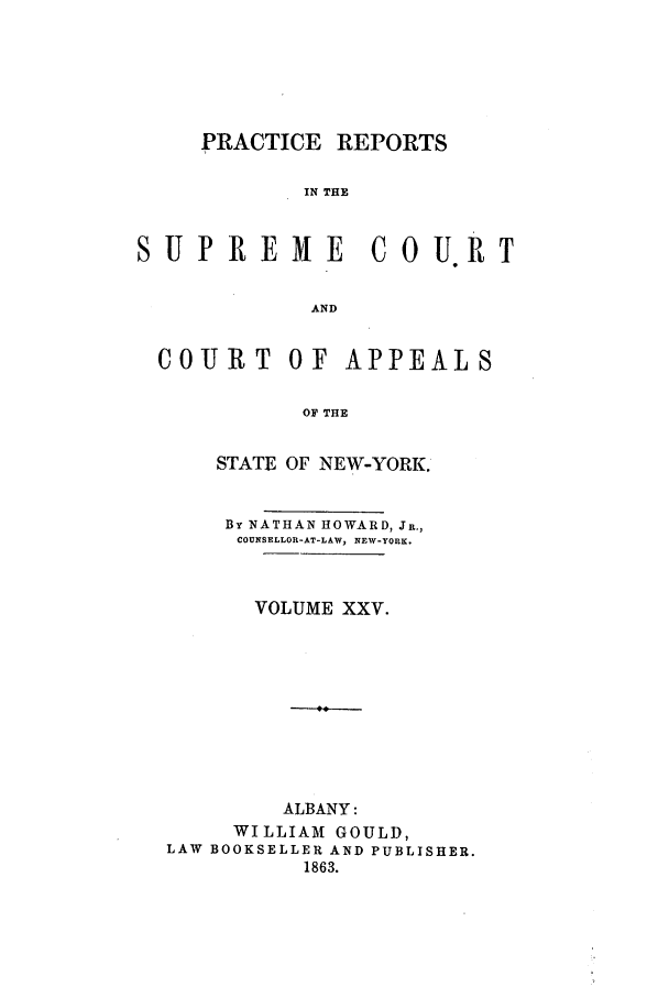 handle is hein.nysreports/howarc0025 and id is 1 raw text is: PRACTICE REPORTS
IN THE
SUPREM         E   COU.RT
AND
COURT OF APPEALS
OF THE
STATE OF NEW-YORK.
By NATHAN HOWARD, JR.,
COUNSELLOR-AT-LAW, NEW-YORK.
VOLUME XXV.
ALBANY:
WILLIAM GOULD,
LAW BOOKSELLER AND PUBLISHER.
1863.


