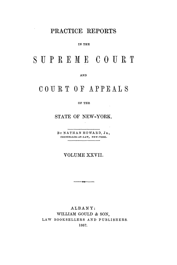 handle is hein.nysreports/howarc0027 and id is 1 raw text is: PRACTICE REPORTS
IN THE
SUPRE ME COURT
AND
COURT OF APPEALS
OF THE
STATE OF NEW-YORK.
By NATHAN HOWARD, JR.,
COUNSELLOR-AT-LAW, NEW-YORK.
VOLUME XXVII.
ALBANY:
WILLIAM GOULD & SON,
LAW BOOKSELLERS AND PUBLISHERS.
1867.


