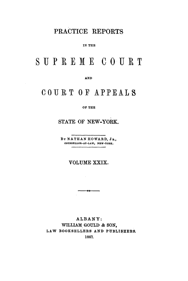 handle is hein.nysreports/howarc0029 and id is 1 raw text is: PRACTICE REPORTS
IN THE
SUP REME C0-URT
AND
COURIT OF APPEALS
OF THE
STATE OF NEW-YORK.
BY NATHAN HOWARD, JR.,
COUNSELLOR-AT-LAW, NEW-YORK.
VOLUME XXIX.
ALBANY:
W LLIAM GOULD & SON,
LAW BOOKSELLERS AND PUBLISHERS.
1867,


