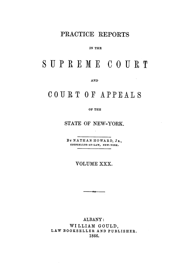 handle is hein.nysreports/howarc0030 and id is 1 raw text is: PRACTICE REPORTS
IN THE
SUPREME            COURT
AND
COURT OF APPEALS
OF THE
STATE OF NEW-YORK.
By NATHAN HOWARD, JR.,
COUNSELLOR-AT-LAW, NEW-YORK.
VOLUME XXX.
ALBANY:
WILLIAM GOULD,
LAW BOOKSELLER AND PUBLISHER.
1866.



