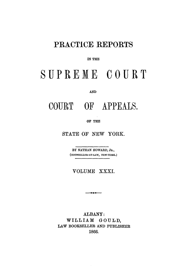 handle is hein.nysreports/howarc0031 and id is 1 raw text is: PRACTICE REPORTS
IN THE
SUPREME COURT
AND
COURT      OF    APPEALS.
OF TH
STATE OF NEW YORK.
BY NATHAN HOWARD, Jn.,
(COUXSELOR-AT-LAW, NEW-YORK.)
VOLUME XXXI.
ALBANY:
WILLIAM GOULD,
LAW BOOKSELLER AND PUBLISHER
1866.


