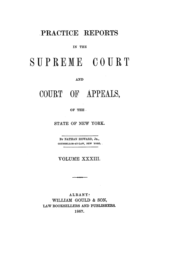 handle is hein.nysreports/howarc0033 and id is 1 raw text is: .PRACTICE REPORTS
IN THE
SUPREME COURT
AND
COURT OF APPEALS,
OF THE.
STATE OF NEW YORK.
By NATHAN HOWARD, JR.,
COUNSELLOR-AT-LAW, NEW YORK.
VOLUME XXXIII.
ALRANY:
WILLIAM GOULD & SON,
LAW BOOKSELLERS AND PUBLISHERS.
1867.


