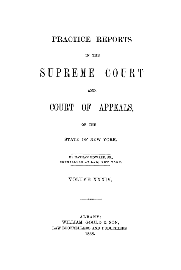 handle is hein.nysreports/howarc0034 and id is 1 raw text is: PRACTICE REPORTS
IN THE
SUPREME                COURT
AND.
COURT OF APPEALS,
OF THE
STATE OF NEW YORK.
By NATHAN HOWARD, JR.,
COUNSELLOR-AT-LAW, NEW  YORK.
VOLUME XXXIV.
ALBANY:
WILLIAM GOULD & SON,
LAW BOOKSELLERS AND PUBLISHERS.
1868.



