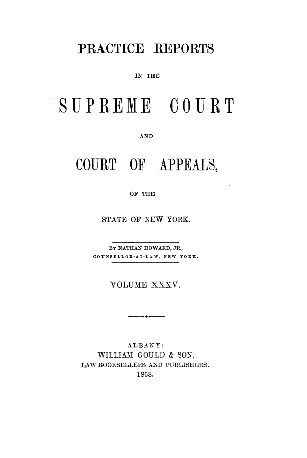handle is hein.nysreports/howarc0035 and id is 1 raw text is: PRACTICE REPORTS
IN THE

SUPREME

COURT

AND

COURT OF           APPEALS,
OF THE
STATE OF NEW YORK.
By NATHAN HOWARD, JR.,
COUNSELLOR-AT-LAW, NEW YORK.
VOLUME XXXV.
ALBANY:
WILLIAM[ GOULD & SON,
LAW BOOKSELLERS AMD PUBLISHERS.
1S6S.


