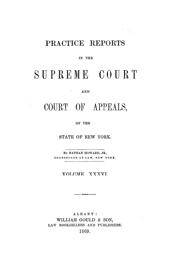 handle is hein.nysreports/howarc0036 and id is 1 raw text is: PRACTICE REPORTS
IN THE
SUPREME               COURT
AND
COURT      OF    APPEALS,
OF THE
STATE OF NEW YORK.
By NATHAN HOWARD, JR.,
COUNSELLOR-AT-LAW, NEW  YORK.
VOTTTME XXXVT_
ALBANY:
WILLIAM GOULD & SON,
LAW BOOKSELLERS AND PUBLISHERS.
1869.


