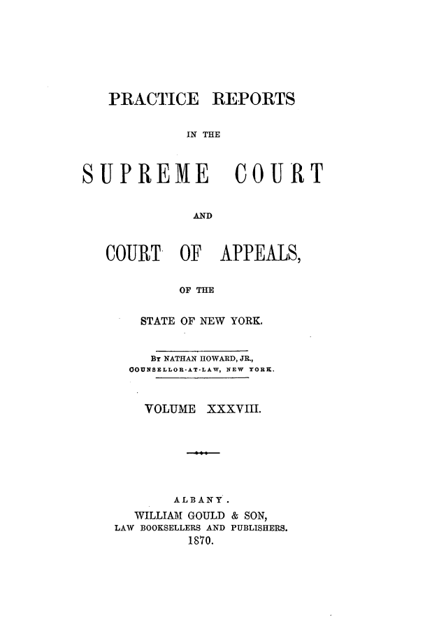 handle is hein.nysreports/howarc0038 and id is 1 raw text is: PRACTICE REPORTS
IN THE

SUPREME

COURT

AND

COURT OF APPEALS,
OF THE
STATE OF NEW YORK,

BY NATHAN HOWARD, JR.,
OOUNSELLOR-AT-LAW, NEW YORX.

VOLUME

xxxvIII.

ALBANY.
WILLIAM GOULD & SON,
LAW BOOKSELLERS AND PUBLISHERS.
1870.


