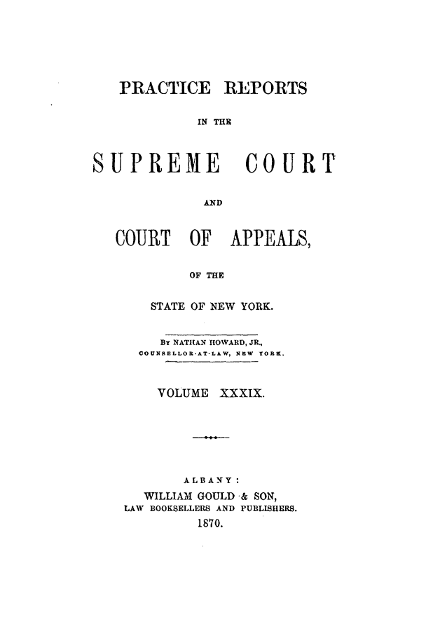 handle is hein.nysreports/howarc0039 and id is 1 raw text is: PRACTICE

REPORTS

IN THE

SUPREME COURT
AND
COURT OF APPEALS,
OF THE

STATE OF NEW YORK.
BY NATHAN HOWARD, JR.,
COUNSELLOR-AT-LAW, NEW YORK.
VOLUME XXXIX.
ALBANY:
WILLIAM GOULD & SON,
LAW BOOKSELLERS AND PUBLISHERS.
1870.


