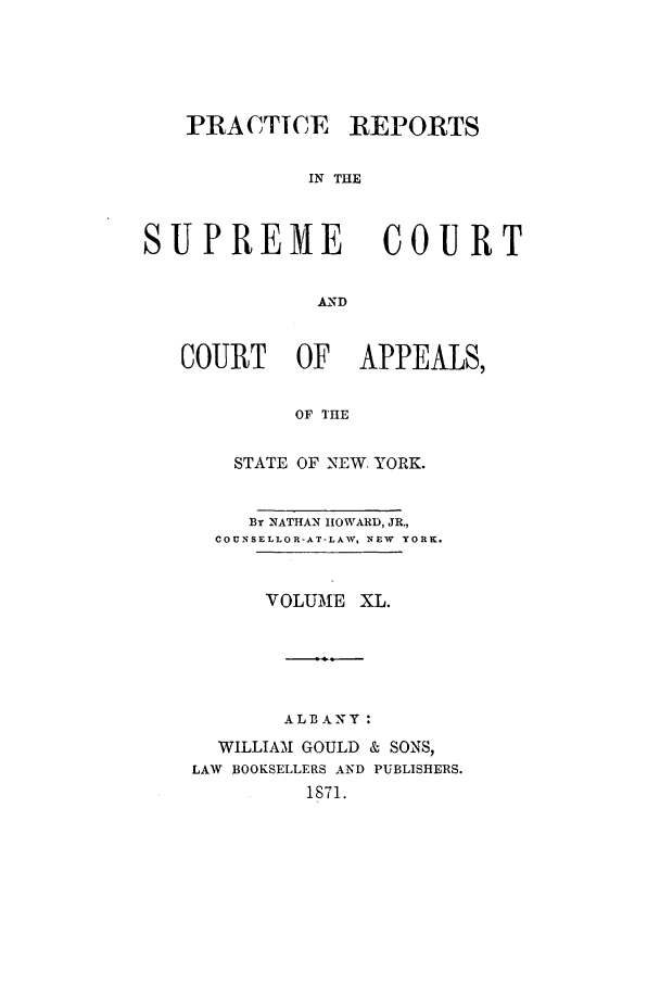 handle is hein.nysreports/howarc0040 and id is 1 raw text is: PRACTICE REPORTS
IN THE

SUPREME

COURT

AND

COURT OF APPEALS,
OF THE
STATE OF NEW. YORK.
By NATHAN HOWARD, JR.,
COUNSELLOR-AT-LAW, NEW YORK.
VOLUME XL.
ALBANY :
WILLIAM GOULD & SONS,
LAW BOOKSELLERS AND PUBLISHERS.
1871.


