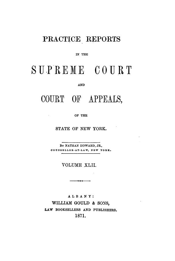 handle is hein.nysreports/howarc0042 and id is 1 raw text is: PRACTICE REPORTS
IN THE
SUPREME COURT
AN
COURT OF APPEALS,
OF THE
STATE OF NEW YORK.
By NATHAN HOWARD, JR.,
COUNSELLOR-AT-LAW, NEW  YORK.
VOLUME XLII.
ALBANY:
WILLIAM GOULD & SONS,
LAW BOOKSELLERS AND PUBLISHERS.
1871.


