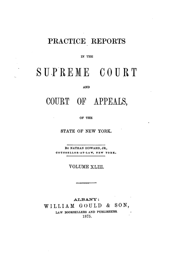 handle is hein.nysreports/howarc0043 and id is 1 raw text is: PRACTICE REPORTS
IN THE

S U.PREME

COURT

COURT OF APPEALS,
OF THE
STATE OF NEW YORK.
By NATHAN HOWARD, JR.,
COUNSELLOR-AT-LAW, NEW YORK.
VOLUME XLIII.
LB ANYY :
WILLIAM GOULD & SON,
LAW BOOKSELLERS AND PUBLISHERS.
1875.


