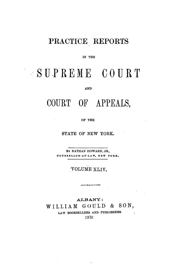 handle is hein.nysreports/howarc0044 and id is 1 raw text is: PRACTICE

REPORTS

IN THE

SUPREME             COURT
AD
COURT OF APPEALS,
OF THE
STATE OF NEW YORK.
By NATHAN HOWARD, JR.,
COUNSELLOR-AT-LAW, NEW  YORK.
.VOLUME XLIV.
AZLB AN'TY:
WILLIAM GOULD & SON,
LAW BOOKSELLERS AND PUBLISHERS.
1876


