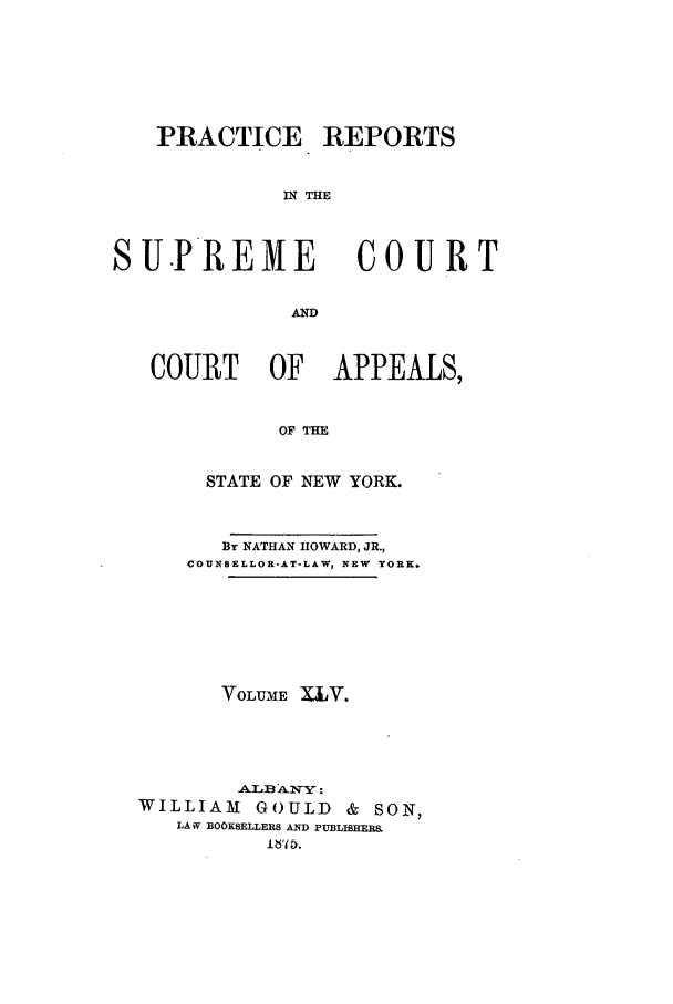 handle is hein.nysreports/howarc0045 and id is 1 raw text is: PRACTICE REPORTS
IN THE

S U.PREME

COURT

AND

COURT OF APPEALS,
OF THE
STATE OF NEW YORK.
By NATHAN HOWARD, JR.,
COUNSELLOR-AT-LAW, NEW YORK.
VOLUME XV.
-ALB ANY:
WILLIAM     GOULD     & SON,
LAW BOOKSELLERS AND PUBLISHERS


