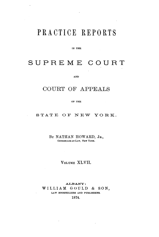 handle is hein.nysreports/howarc0047 and id is 1 raw text is: PRACTICE REPORTS
IN THE

SUPREME

COURT

COURT OF APPEALS
OF THE
STATE OF NEW YORK.

By NATHAN HOWARD, JR.,
COUNSELLOR-AT-LAW, NEW YORK.
VOLUME XLVII.
ATB ANTY:
WILLIAM GOULD & SON,
LAW BOOKSELLERS AND PUBLISHER&
1874.


