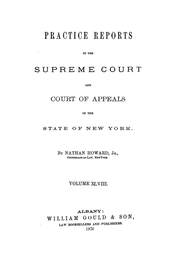 handle is hein.nysreports/howarc0048 and id is 1 raw text is: PRACTICE REPORTS
IN TIE

SUPREME

COURT

A-

COURT OF APPEALS
OF THE
STATE OF NEW YORK.

By NATHAN HOWARD, JR.,
COWNSELLOR-AT-LAw. NEwYoRx
VOLUME XLVIII.
ALBANY:
WILLIAM GOULD & SON,
LAW BOOKSELLERS AND PUBLISRERS.
1876


