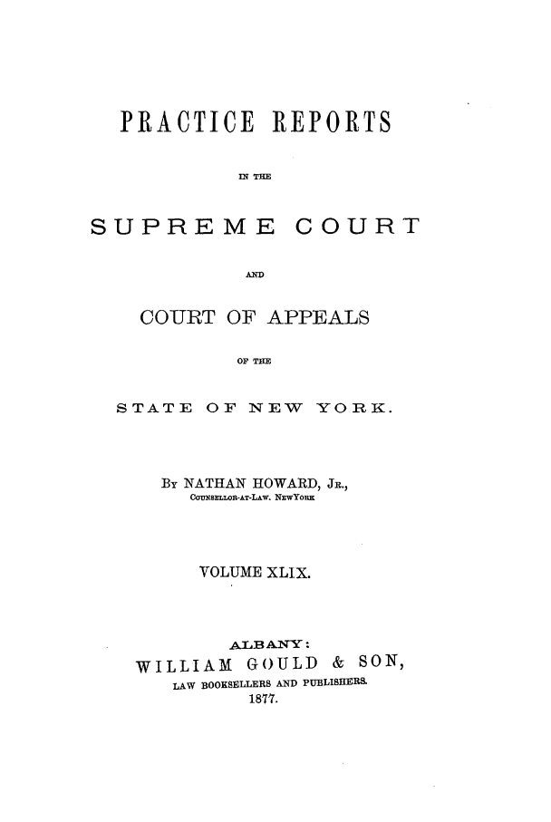handle is hein.nysreports/howarc0049 and id is 1 raw text is: PRACTICE REPORTS
IN THE

SUPREME

COURT

A-

COURT OF APPEALS
OF T
STATE OF NEW YORK.

By NATHAN HOWARD, JR.,
COBnSELOIM-AT-LAw. NxwYoRx
VOLUME XLIX.
ALAB ANY:
WILLIAM GOULD & SON,
LAW BOOKSELLERS AND PUBLISERS.
1877.


