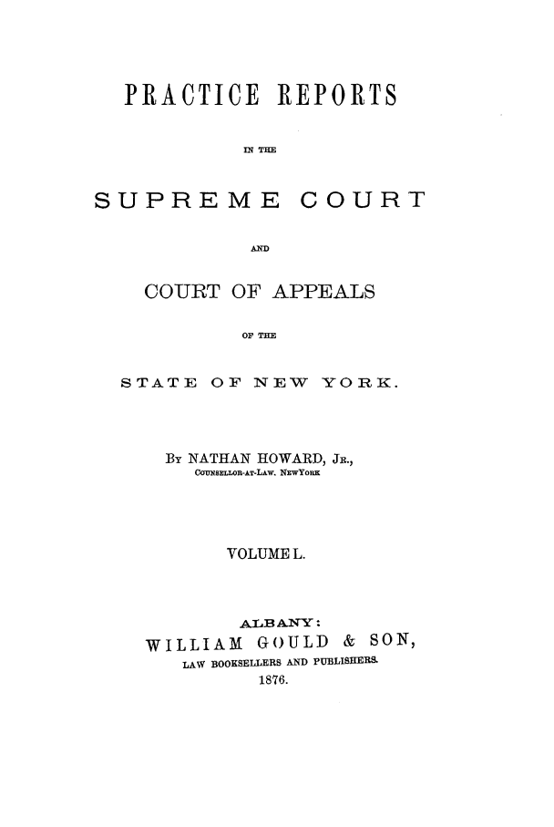 handle is hein.nysreports/howarc0050 and id is 1 raw text is: PRACTICE REPORTS
IN TE

SUPREME

COURT

AWD

COURT OF APPEALS
OF THE

STATE

OF INTEW YORK.

By NATHAN HOWARD, JR.,
COUNSELLOR-AT-LAw. NEwYoRx
VOLUME L.
ALAB ANY
WILLIAM GOULD & SON,
LAW BOOKSELLERS AND PUBLISRERS
1876.


