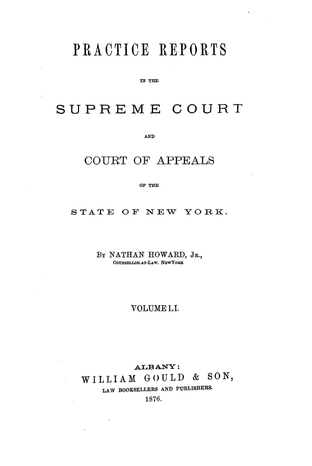handle is hein.nysreports/howarc0051 and id is 1 raw text is: PRACTICE REPORTS
IN TE

SUPREME

COURT

A-

COURT OF APPEALS
OF TWE

STATE

OF NEW

YORK.

By NATHAN HOWARD, JR.,
CONSELLOR-AT-LAw. NEwYoRx
VOLUME LI.
AAB AN-Y:
WILLIAM GOULD & SON,
LAW BOOKSELLERS AND PUBLIStER&S
1876.


