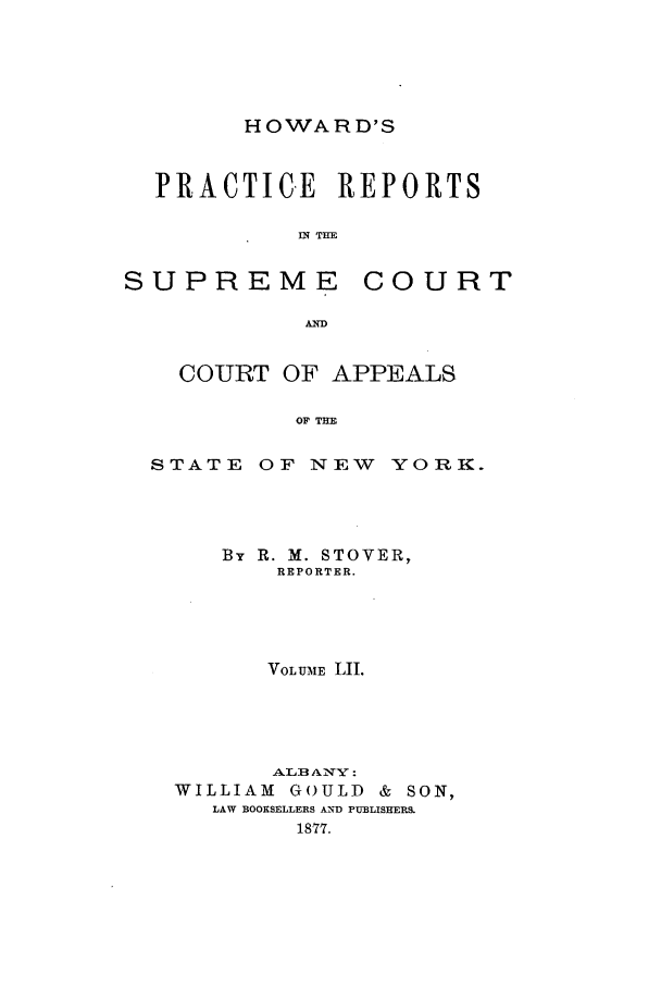 handle is hein.nysreports/howarc0052 and id is 1 raw text is: HOWARD'S

PRACTICE REPORTS
IN THE
SUPREME COURT
AD
COURT OF APPEALS
OF THE
STATE OF NEW YORK.

By R. M. STOVER,
REPORTER.
VOLUME LII.
WILLIAM      GOULD     &  SON,
LAW BOOKSELLERS A-ND PUBLISHERS.
18-77.


