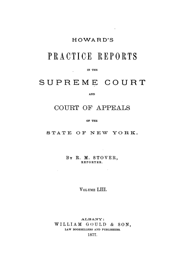 handle is hein.nysreports/howarc0053 and id is 1 raw text is: HOWARD'S

PRACTICE REPORTS
IN THE
SUPREME COURT
AD
COURT OF APPEALS
OF THE
STATE OF NEW YORK.

By R. M. STOVER,
REPORTER.
VOLUME LIII.
WILLIAM       GOULD     &   SON,
LAW BOOKSELLERS A-ND PUBLISHERS.
18-77.


