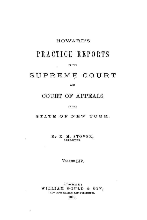 handle is hein.nysreports/howarc0054 and id is 1 raw text is: HOWARD'S

PRACTICE REPORTS
IN THE

SUPREME

COURT

AD

COURT OF APPEALS
OF THE
STATE OF NEW YORK.

By R. M. STOVER,
REPORTER.
VOLUME LIV.
Aaf3ANY:
WILLIAM      GOULD     &  SON,
LAW BOOKSELLERS AND PUBLISHERS.
1878.


