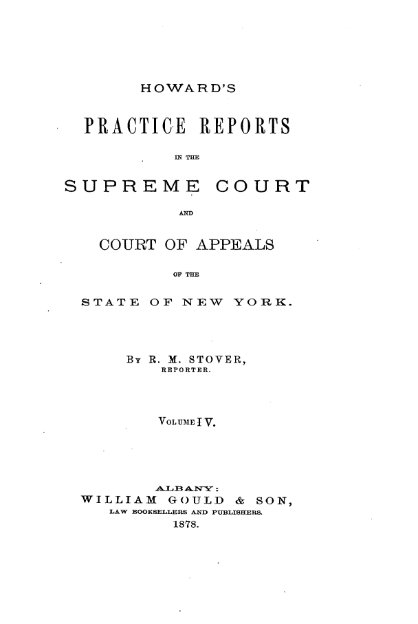 handle is hein.nysreports/howarc0055 and id is 1 raw text is: HOWARD'S

PRACTICE REPORTS
IN THE

SUPREME

COURT

COURT OF APPEALS
OF THE
STATE OF NEW YORK.

By R. M. STOVER,
REPORTER.
VOLUME I V.
AWIB ANY:
WILLIAM         GOULD       &  SON,
LAW BOOKSELLERS AND PUBLISHERS.
1878.


